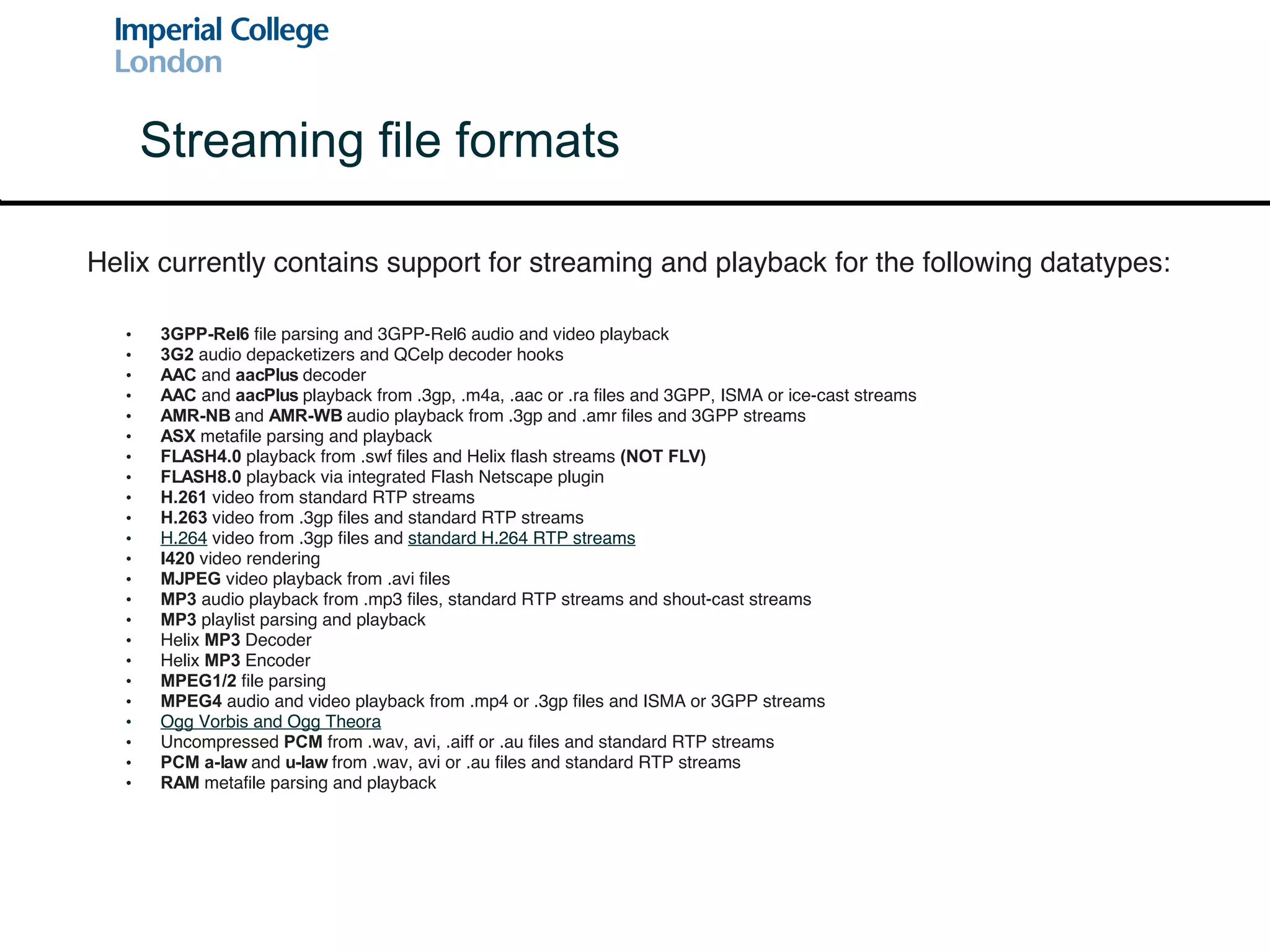3GPP-Rel6  file parsing and 3GPP-Rel6 audio and video playback 3G2  audio depacketizers and QCelp decoder hooks AAC  and  aacPlus  decoder  AAC  and  aacPlus  playback from .3gp, .m4a, .aac or .ra files and 3GPP, ISMA or ice-cast streams AMR-NB  and  AMR-WB  audio playback from .3gp and .amr files and 3GPP streams ASX  metafile parsing and playback FLASH4.0  playback from .swf files and Helix flash streams  (NOT FLV) FLASH8.0  playback via integrated Flash Netscape plugin H.261  video from standard RTP streams H.263  video from .3gp files and standard RTP streams H.264  video from .3gp files and  standard H.264 RTP streams I420  video rendering MJPEG  video playback from .avi files MP3  audio playback from .mp3 files, standard RTP streams and shout-cast streams MP3  playlist parsing and playback Helix  MP3  Decoder Helix  MP3  Encoder MPEG1/2  file parsing MPEG4  audio and video playback from .mp4 or .3gp files and ISMA or 3GPP streams Ogg Vorbis  and  Ogg Theora Uncompressed  PCM  from .wav, avi, .aiff or .au files and standard RTP streams PCM a-law  and  u-law  from .wav, avi or .au files and standard RTP streams RAM  metafile parsing and playback Streaming file formats Helix currently contains support for streaming and playback for the following datatypes: 
