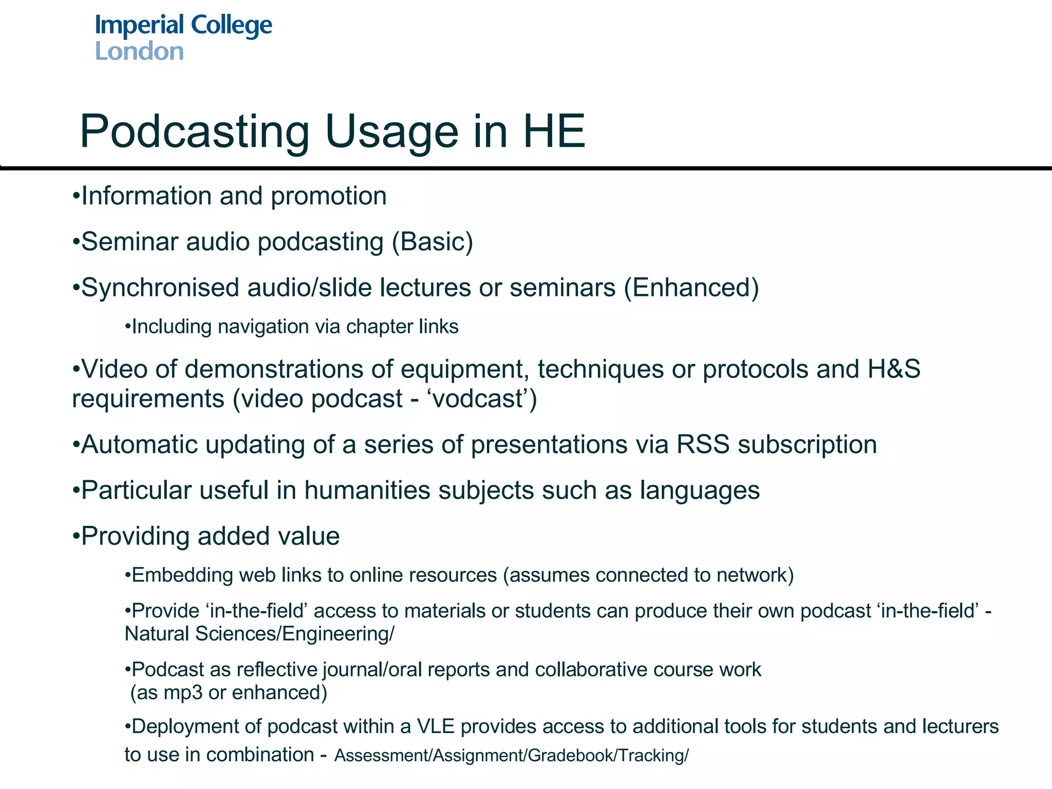 Podcasting Usage in HE Information and promotion Seminar audio podcasting (Basic) Synchronised audio/slide lectures or seminars (Enhanced) Including navigation via chapter links Video of demonstrations of equipment, techniques or protocols and H&S requirements (video podcast - ‘vodcast’) Automatic updating of a series of presentations via RSS subscription Particular useful in humanities subjects such as languages Providing added value Embedding web links to online resources (assumes connected to network) Provide ‘in-the-field’ access to materials or students can produce their own podcast ‘in-the-field’ - Natural Sciences/Engineering/ Podcast as reflective journal/oral reports and collaborative course work  (as mp3 or enhanced) Deployment of podcast within a VLE provides access to additional tools for students and lecturers to use in combination -   Assessment/Assignment/Gradebook/Tracking/ 