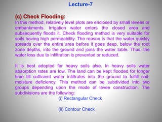 1
(c) Check Flooding:
In this method, relatively level plots are enclosed by small levees or
embankments. Irrigation water enters the closed area and
subsequently floods it. Check flooding method is very suitable for
soils having high permeability. The reason is that the water quickly
spreads over the entire area before it goes deep, below the root
zone depths, into the ground and joins the water table. Thus, the
water loss due to infiltration is prevented or reduced.
It is best adopted for heavy soils also. In heavy soils water
absorption rates are low. The land can be kept flooded for longer
time till sufficient water infiltrates into the ground to fulfill soil-
moisture deficiency. This method can be subdivided into two
groups depending upon the mode of levee construction. The
subdivisions are the following:
(i) Rectangular Check
(ii) Contour Check
Lecture-7
 