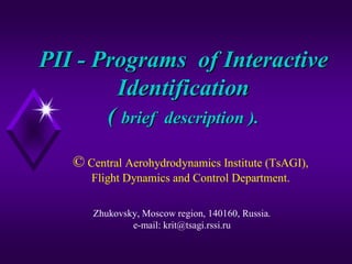 PII - Programs of Interactive
Identification
( brief description ).
© Central Aerohydrodynamics Institute (TsAGI),
Flight Dynamics and Control Department.
Zhukovsky, Moscow region, 140160, Russia.
e-mail: krit@tsagi.rssi.ru

 