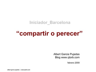 “ compartir o perecer” Iniciador_Barcelona Albert Garcia Pujadas Blog www.qtorb.com febrero 2009 