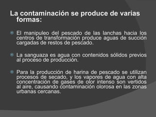 La contaminación se produce de varias formas: El manipuleo del pescado de las lanchas hacia los centros de transformación produce aguas de succión cargadas de restos de pescado. La sanguaza es agua con contenidos sólidos previos al proceso de producción. Para la producción de harina de pescado se utilizan procesos de secado, y los vapores de agua con alta concentración de gases de olor intenso son vertidos al aire, causando contaminación olorosa en las zonas urbanas cercanas. 