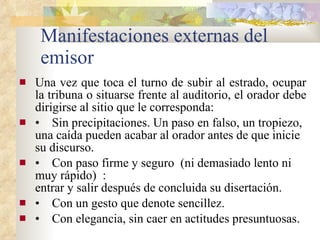 Manifestaciones externas del emisor Una vez que toca el turno de subir al estrado, ocupar la tribuna o situarse frente al auditorio, el orador debe dirigirse al sitio que le corresponda: •     Sin precipitaciones. Un paso en falso, un tropiezo, una caída pueden acabar al orador antes de que inicie su discurso. •     Con paso firme y seguro  (ni demasiado lento ni muy rápido)  : entrar y salir después de concluida su disertación. •     Con un gesto que denote sencillez. •     Con elegancia, sin caer en actitudes presuntuosas. 