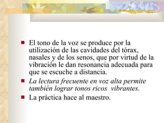 El tono de la voz se produce por la utilización de las cavidades del tórax, nasales y de los senos, que por virtud de la vibración le dan resonancia adecuada para que se escuche a distancia. La lectura frecuente en voz alta permite también lograr tonos ricos  vibrantes. La práctica hace al maestro.  