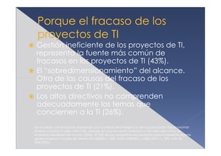 Gestión ineficiente de los proyectos de TI,
 representa la fuente más común de
 fracasos en los proyectos de TI (43%).
 El “sobredimensionamiento” del alcance.
 Otra de las causas del fracaso de los
 proyectos de TI (21%).
 Los altos directivos no comprenden
 adecuadamente los temas que
 conciernen a la TI (26%).
De acuerdo con el reporte elaborado por la Unidad de Inteligencia de la publicación The Economist
titulado Coming to grips with IT risk, basado en una encuesta realizada a 145 altos ejecutivos de
empresas alrededor del mundo (2006). El 54% de las compañías encuestadas para el presente reporte
genera ingresos anuales de menos de US$500m; 28%, entre US$500m y US$5,000m; y 18%, más de
US$5,000m
 