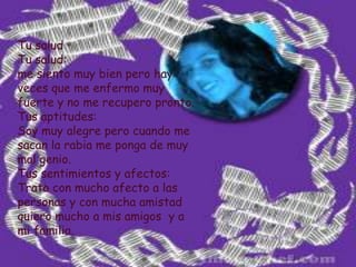 Tu saludTu salud:me siento muy bien pero hay veces que me enfermo muy fuerte y no me recupero pronto.Tus aptitudes:Soy muy alegre pero cuando me sacan la rabia me ponga de muy mal genio.Tus sentimientos y afectos:Trato con mucho afecto a las personas y con mucha amistad quiero mucho a mis amigos  y a mi familia. 