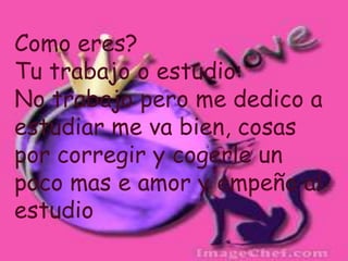 Como eres?Tu trabajo o estudio:No trabajo pero me dedico a estudiar me va bien, cosas por corregir y cogerle un poco mas e amor y empeño al estudio