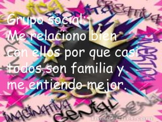 Grupo social:Me relaciono bien con ellos por que casi todos son familia y me entiendo mejor.