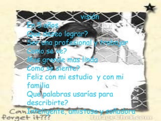 visiónEn 5 añosQue deseo lograr?Ser una profesional y trabajarComo se ve?Mas grande mas linda Como se siente?Feliz con mi estudio  y con mi familiaQue palabras usarías para describirte?Inteligente, amistosa y soñadora