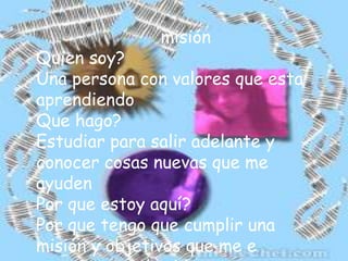 misiónQuien soy?Una persona con valores que esta aprendiendoQue hago?Estudiar para salir adelante y conocer cosas nuevas que me ayudenPor que estoy aquí?Por que tengo que cumplir una misión y objetivos que me e propuesto en la vida.