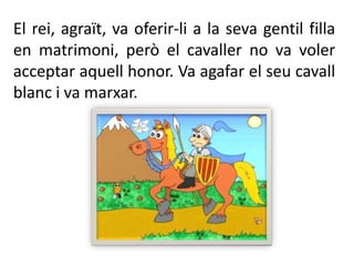 El rei, agraït, va oferir-li a la seva gentil filla en matrimoni, però el cavaller no va voler acceptar aquell honor. Va agafar el seu cavall blanc i va marxar.