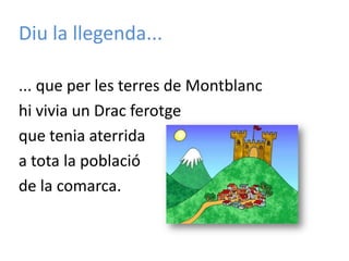 Diu la llegenda...... que per les terres de Montblanchi vivia un Drac ferotgeque tenia aterrida a tota la població de la comarca.
