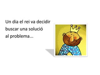 Un dia el rei va decidir buscar una solució al problema...