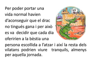 Per poder portar una vida normal havien d’aconseguir que el drac no tingués gana i per això es va  decidir que cada diaoferirien a la bèstia una persona escollida a l’atzar i així la resta dels vilatans podrien viure  tranquils, almenys per aquella jornada.