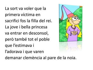 La sort va voler que la primera víctima en sacrifici fos la filla del rei.La jove i bella princesa va entrar en desconsol, però també tot el poble que l’estimava i l’adorava i que varen demanar clemència al pare de la noia.