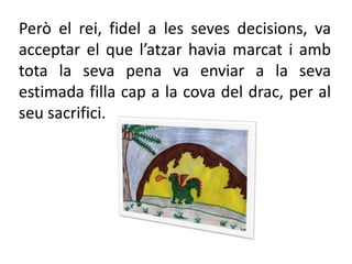 Però el rei, fidel a les seves decisions, va acceptar el que l’atzar havia marcat i amb tota la seva pena va enviar a la seva estimada filla cap a la cova del drac, per al seu sacrifici.