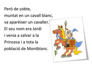 Però de sobte, muntat en un cavall blanc, va aparèixer un cavaller. El seu nom era Jordi i venia a salvar a la Princesa i a tota la població de Montblanc.