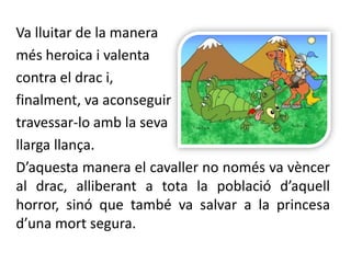 Va lluitar de la manera més heroica i valenta contra el drac i,finalment, va aconseguir travessar-lo amb la seva llarga llança. D’aquesta manera el cavaller no només va vèncer al drac, alliberant a tota la població d’aquell horror, sinó que també va salvar a la princesa d’una mort segura.
