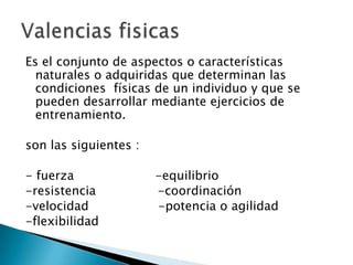 Es el conjunto de aspectos o características naturales o adquiridas que determinan las condiciones  físicas de un individuo y que se pueden desarrollar mediante ejercicios de entrenamiento.son las siguientes :- fuerza                     -equilibrio-resistencia                -coordinación-velocidad                  -potencia o agilidad-flexibilidadValencias fisicas