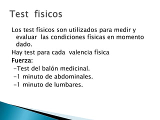 Los test físicos son utilizados para medir y evaluar  las condiciones físicas en momento dado.Hay test para cada  valencia físicaFuerza:  -Test del balón medicinal. -1 minuto de abdominales. -1 minuto de lumbares.Test  fisicos