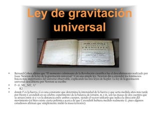Ley de gravitación
                  universal


•   Bernard Cohen afirma que “El momento culminante de la Revolución científica fue el descubrimiento realizado por
    Isaac Newton de la ley de la gravitación universal.” Con una simple ley, Newton dio a entender los fenómenos
    físicos más importantes del universo observable, explicando las tres leyes de Kepler. La ley de la gravitación
    universal descubierta por Newton se escribe:
•   F=-G_M1__M2_ U’
•        R2
•   donde F es la fuerza, G es una constante que determina la intensidad de la fuerza y que sería medida años más tarde
    por Henry Cavendish en su célebre experimento de la balanza de torsión, m1 y m2 son las masas de dos cuerpos que
    se atraen entre sí y r es la distancia entre ambos cuerpos, siendo el vector unitario que indica la dirección del
    movimiento (si bien existe cierta polémica acerca de que Cavendish hubiera medido realmente G, pues algunos
    estudiosos afirman que simplemente midió la masa terrestre).
 