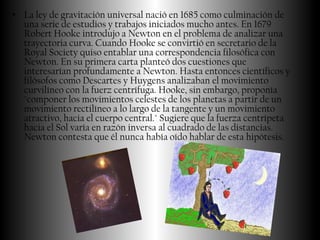 • La ley de gravitación universal nació en 1685 como culminación de
  una serie de estudios y trabajos iniciados mucho antes. En 1679
  Robert Hooke introdujo a Newton en el problema de analizar una
  trayectoria curva. Cuando Hooke se convirtió en secretario de la
  Royal Society quiso entablar una correspondencia filosófica con
  Newton. En su primera carta planteó dos cuestiones que
  interesarían profundamente a Newton. Hasta entonces científicos y
  filósofos como Descartes y Huygens analizaban el movimiento
  curvilíneo con la fuerz centrífuga. Hooke, sin embargo, proponía
  "componer los movimientos celestes de los planetas a partir de un
  movimiento rectilíneo a lo largo de la tangente y un movimiento
  atractivo, hacia el cuerpo central." Sugiere que la fuerza centrípeta
  hacia el Sol varía en razón inversa al cuadrado de las distancias.
  Newton contesta que él nunca había oído hablar de esta hipótesis.
 