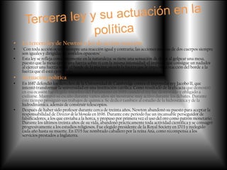 •   La tercera ley de Newton o ley de acción-reacción
•   "Con toda acción ocurre siempre una reacción igual y contraria; las acciones mutuas de dos cuerpos siempre
    son iguales y dirigidas en sentidos opuestos"
•   Esta ley se refleja constantemente en la naturaleza: se tiene una sensación de dolor al golpear una mesa,
    puesto que la mesa ejerce una fuerza sobre ti con la misma intensidad; el impulso que consigue un nadador
    al ejercer una fuerza sobre el borde de la piscina, siendo la fuerza que le impulsa la reacción del borde a la
    fuerza que él está ejerciendo.
•   Actuación política
•   En 1687 defendió los derechos de la Universidad de Cambridge contra el impopular rey Jacobo II, que
    intentó transformar la universidad en una institución católica. Como resultado de la eficacia que demostró
    en esa ocasión fue elegido miembro del Parlamento en 1689 cuando el rey fue destronado y obligado a
    exiliarse. Mantuvo su escaño durante varios años sin mostrarse muy activo durante los debates. Durante
    este tiempo prosiguió sus trabajos de química. Se dedicó también al estudio de la hidrostática y de la
    hidrodinámica, además de construir telescopios.
•   Después de haber sido profesor durante cerca de treinta años, Newton abandonó su puesto para aceptar la
    responsabilidad de Director de la Moneda en 1696. Durante este periodo fue un incansable perseguidor de
    falsificadores, a los que enviaba a la horca, y propuso por primera vez el uso del oro como patrón monetario.
    Durante los últimos treinta años de su vida, abandonó prácticamente toda actividad científica y se consagró
    progresivamente a los estudios religiosos. Fue elegido presidente de la Royal Society en 1703 y reelegido
    cada año hasta su muerte. En 1705 fue nombrado caballero por la reina Ana, como recompensa a los
    servicios prestados a Inglaterra.
 