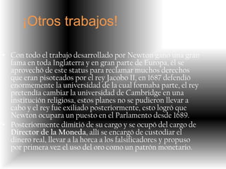 ¡Otros trabajos!

• Con todo el trabajo desarrollado por Newton ganó una gran
  fama en toda Inglaterra y en gran parte de Europa, él se
  aprovechó de este status para reclamar muchos derechos
  que eran pisoteados por el rey Jacobo II, en 1687 defendió
  enormemente la universidad de la cual formaba parte, el rey
  pretendía cambiar la universidad de Cambridge en una
  institución religiosa, estos planes no se pudieron llevar a
  cabo y el rey fue exiliado posteriormente, esto logró que
  Newton ocupara un puesto en el Parlamento desde 1689.
• Posteriormente dimitió de su cargo y se ocupó del cargo de
  Director de la Moneda, allí se encargó de custodiar el
  dinero real, llevar a la horca a los falsificadores y propuso
  por primera vez el uso del oro como un patrón monetario.
 