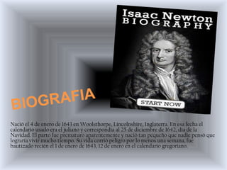 Nació el 4 de enero de 1643 en Woolsthorpe, Lincolnshire, Inglaterra. En esa fecha el
calendario usado era el juliano y correspondía al 25 de diciembre de 1642, día de la
Navidad. El parto fue prematuro aparentemente y nació tan pequeño que nadie pensó que
lograría vivir mucho tiempo. Su vida corrió peligro por lo menos una semana, fue
bautizado recién el 1 de enero de 1643, 12 de enero en el calendario gregoriano.
 