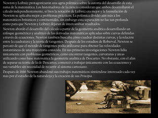 Newton y Leibniz protagonizaron una agria polémica sobre la autoría del desarrollo de esta
rama de la matemática. Los historiadores de la ciencia consideran que ambos desarrollaron el
cálculo independientemente, si bien la notación de Leibniz era mejor y la formulación de
Newton se aplicaba mejor a problemas prácticos. La polémica dividió aún más a los
matemáticos británicos y continentales, sin embargo esta separación no fue tan profunda
como para que Newton y Leibniz dejaran de intercambiar resultados.
Newton abordó el desarrollo del cálculo a partir de la geometría analítica desarrollando un
enfoque geométrico y analítico de las derivadas matemáticas aplicadas sobre curvas definidas
a través de ecuaciones. Newton también buscaba cómo cuadrar distintas curvas, y la relación
entre la cuadratura y la teoría de tangentes. Después de los estudios de Roberval, Newton se
percató de que el método de tangentes podía utilizarse para obtener las velocidades
instantáneas de una trayectoria conocida. En sus primeras investigaciones Newton lidia
únicamente con problemas geométricos, como encontrar tangentes, curvaturas y áreas
utilizando como base matemática la geometría analítica de Descartes. No obstante, con el afán
de separar su teoría de la de Descartes, comenzó a trabajar únicamente con las ecuaciones y
sus variables sin necesidad de recurrir al sistema cartesiano.
Después de 1666 Newton abandonó sus trabajos matemáticos sintiéndose interesado cada vez
más por el estudio de la naturaleza y la creación de sus Principia.
 