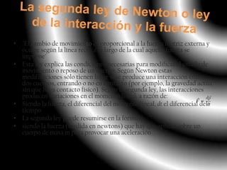 • "El cambio de movimiento es proporcional a la fuerza motriz externa y
  ocurre según la línea recta a lo largo de la cual aquella fuerza se
  imprime"
• Esta ley explica las condiciones necesarias para modificar el estado de
  movimiento o reposo de un cuerpo. Según Newton estas
  modificaciones sólo tienen lugar si se produce una interacción entre
  dos cuerpos, entrando o no en contacto (por ejemplo, la gravedad actúa
  sin que haya contacto físico). Según la segunda ley, las interacciones
  producen variaciones en el momento lineal, a razón de:
• Siendo la fuerza, el diferencial del momento lineal, dt el diferencial del
  tiempo.
• La segunda ley puede resumirse en la fórmula
• siendo la fuerza (medida en newtons) que hay que aplicar sobre un
  cuerpo de masa m para provocar una aceleración .
 