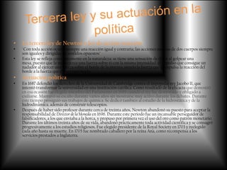 •   La tercera ley de Newton o ley de acción-reacción
•   "Con toda acción ocurre siempre una reacción igual y contraria; las acciones mutuas de dos cuerpos siempre
    son iguales y dirigidas en sentidos opuestos"
•   Esta ley se refleja constantemente en la naturaleza: se tiene una sensación de dolor al golpear una
    mesa, puesto que la mesa ejerce una fuerza sobre ti con la misma intensidad; el impulso que consigue un
    nadador al ejercer una fuerza sobre el borde de la piscina, siendo la fuerza que le impulsa la reacción del
    borde a la fuerza que él está ejerciendo.
•   Actuación política
•   En 1687 defendió los derechos de la Universidad de Cambridge contra el impopular rey Jacobo II, que
    intentó transformar la universidad en una institución católica. Como resultado de la eficacia que demostró
    en esa ocasión fue elegido miembro del Parlamento en 1689 cuando el rey fue destronado y obligado a
    exiliarse. Mantuvo su escaño durante varios años sin mostrarse muy activo durante los debates. Durante
    este tiempo prosiguió sus trabajos de química. Se dedicó también al estudio de la hidrostática y de la
    hidrodinámica, además de construir telescopios.
•   Después de haber sido profesor durante cerca de treinta años, Newton abandonó su puesto para aceptar la
    responsabilidad de Director de la Moneda en 1696. Durante este periodo fue un incansable perseguidor de
    falsificadores, a los que enviaba a la horca, y propuso por primera vez el uso del oro como patrón monetario.
    Durante los últimos treinta años de su vida, abandonó prácticamente toda actividad científica y se consagró
    progresivamente a los estudios religiosos. Fue elegido presidente de la Royal Society en 1703 y reelegido
    cada año hasta su muerte. En 1705 fue nombrado caballero por la reina Ana, como recompensa a los
    servicios prestados a Inglaterra.
 