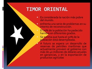 TIMOR ORIENTAL
    Es considerada la nación más pobre
       del mundo.
      enfrenta una serie de problemas en su
       intento de reconstrucción.
      El 70% de la población ha padecido
       hambre en diferentes grados.
      Se estima que hasta el 50% de la
       población está desempleada.
      A futuro se espera un desarrollo de
       reservas de petróleo marítimas que
       actualmente proveen al gobierno con
       más de 40 millones de dólares anuales
       en ganancias, y en la exportación de
       productos agrícolas
 