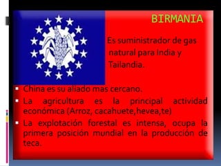 BIRMANIA
                     Es suministrador de gas
                     natural para India y
                     Tailandia.

 China es su aliado mas cercano.
 La agricultura es la principal     actividad
  económica (Arroz, cacahuete,hevea,te)
 La explotación forestal es intensa, ocupa la
  primera posición mundial en la producción de
  teca.
 