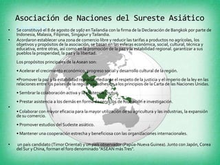 Asociación de Naciones del Sureste Asiático
•   (Asean) 8 de agosto de 1967 en Tailandia con la firma de la Declaración de Bangkok por parte de
    Se constituyó el
    Indonesia, Malasia, Filipinas, Singapur y Tailandia.
•   Acordaron establecer una zona de comercio libre y reducir las tarifas a productos no agrícolas, los
    objetivos y propósitos de la asociación, se basan en las esferas económica, social, cultural, técnica y
    educativa, entre otras, así como en la promoción de la paz y la estabilidad regional. garantizar a sus
    pueblos la prosperidad, la paz y la libertad.
    Los propósitos principales de la Asean son:
    • Acelerar el crecimiento económico, progreso social y desarrollo cultural de la región.
    •Promover la paz y la estabilidad regional mediante el respeto de la justicia y el imperio de la ley en las
    relaciones entre los países de la región y la adhesión a los principios de la Carta de las Naciones Unidas.
    • Sembrar la colaboración activa y la asistencia mutua.
    • Prestar asistencia a los demás en forma de servicios de formación e investigación.
•
    • Colaborar con mayor eficacia para la mayor utilización de su agricultura y las industrias, la expansión
    de su comercio.
    • Promover estudios del Sudeste asiático.
    • Mantener una cooperación estrecha y beneficiosa con las organizaciones internacionales.

•   un país candidato (Timor Oriental) y un país observador (Papúa-Nueva Guinea). Junto con Japón, Corea
    del Sur y China, forman el foro denominado "ASEAN más Tres".
 