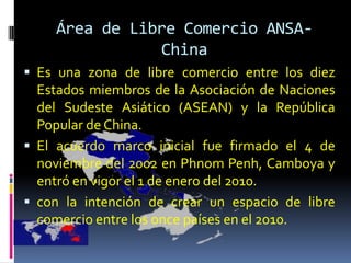 Área de Libre Comercio ANSA-
               China
 Es una zona de libre comercio entre los diez
  Estados miembros de la Asociación de Naciones
  del Sudeste Asiático (ASEAN) y la República
  Popular de China.
 El acuerdo marco inicial fue firmado el 4 de
  noviembre del 2002 en Phnom Penh, Camboya y
  entró en vigor el 1 de enero del 2010.
 con la intención de crear un espacio de libre
  comercio entre los once países en el 2010.
 