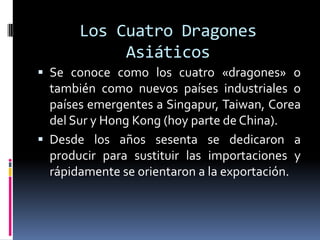 Los Cuatro Dragones
            Asiáticos
 Se conoce como los cuatro «dragones» o
  también como nuevos países industriales o
  países emergentes a Singapur, Taiwan, Corea
  del Sur y Hong Kong (hoy parte de China).
 Desde los años sesenta se dedicaron a
  producir para sustituir las importaciones y
  rápidamente se orientaron a la exportación.
 