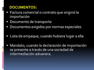 DOCUMENTOS:
 Factura comercial o contrato que originó la
  importación
 Documento de transporte
 Documentos exigidos por normas especiales

 Lista de empaque, cuando hubiere lugar a ella

 Mandato, cuando la declaración de importación
  se presente a través de una sociedad de
  intermediación aduanera.
 