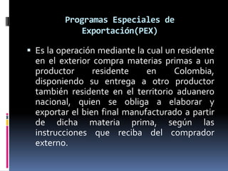 Programas Especiales de
            Exportación(PEX)

 Es la operación mediante la cual un residente
  en el exterior compra materias primas a un
  productor      residente    en    Colombia,
  disponiendo su entrega a otro productor
  también residente en el territorio aduanero
  nacional, quien se obliga a elaborar y
  exportar el bien final manufacturado a partir
  de dicha materia prima, según las
  instrucciones que reciba del comprador
  externo.
 
