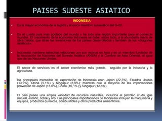 PAISES SUDESTE ASIATICO
                                           INDONESIA
   Es la mayor economía de la región y el único miembro surasiático del G-20.

   Es el cuarto país más poblado del mundo y ha sido una región importante para el comercio
    mundial. El crecimiento de la economía Indonesia se debe, sobre todo, a la abundante mano de
    obra barata, que atrae las inversiones de los países desarrollados y también de los «dragones
    asiáticos».

   Indonesia mantiene estrechas relaciones con sus vecinos en Asia y es un miembro fundador de
    la Asociación de Naciones del Sureste Asiático (ANSA) y la Cumbre de Asia Oriental, al igual
    que de las Naciones Unidas.

   El sector de servicios es el sector económico más grande,         seguido por la industria y la
    agricultura.

   los principales mercados de exportación de Indonesia eran Japón (22,3%), Estados Unidos
    (13,9%), China (9,1%) y Singapur (8,9%); mientras que la mayoría de las importaciones
    provenían de Japón (18,0%), China (16,1%) y Singapur (12,8%).

   El país posee una amplia variedad de recursos naturales, incluidos el petróleo crudo, gas
    natural, estaño, cobre y oro. Las principales importaciones de Indonesia incluyen la maquinaria y
    equipos, productos químicos, combustibles y otros productos alimenticios.
 