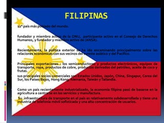 FILIPINAS
   12° país más poblado del mundo.

   fundador y miembro activo de la ONU, participante activo en el Consejo de Derechos
    Humanos, y fundador y miembro activo de (ANSA).

   Recientemente, la política exterior se ha ido encaminando principalmente sobre las
    relaciones económicas con sus vecinos del sureste asiático y del Pacífico.

   Principales exportaciones : los semiconductores y productos electrónicos, equipos de
    transporte, ropa, productos de cobre, productos derivados del petróleo, aceite de coco y
    frutas.
   sus principales socios comerciales son Estados Unidos, Japón, China, Singapur, Corea del
    Sur, los Países Bajos, Hong Kong, Alemania, Taiwán y Tailandia.

   Como un país recientemente industrializado, la economía filipina pasó de basarse en la
    agricultura a centrarse en los servicios y manufactura.
    Su infraestructura de transporte en el país es relativamente subdesarrollada y tiene una
    industria de telefonía móvil sofisticada y una alta concentración de usuarios.
 