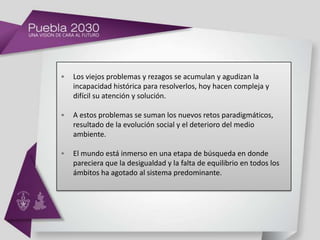 •   Los viejos problemas y rezagos se acumulan y agudizan la
    incapacidad histórica para resolverlos, hoy hacen compleja y
    difícil su atención y solución.

•   A estos problemas se suman los nuevos retos paradigmáticos,
    resultado de la evolución social y el deterioro del medio
    ambiente.

•   El mundo está inmerso en una etapa de búsqueda en donde
    pareciera que la desigualdad y la falta de equilibrio en todos los
    ámbitos ha agotado al sistema predominante.
 
