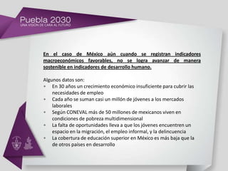 En el caso de México aún cuando se registran indicadores
macroeconómicos favorables, no se logra avanzar de manera
sostenible en indicadores de desarrollo humano.

Algunos datos son:
• En 30 años un crecimiento económico insuficiente para cubrir las
    necesidades de empleo
• Cada año se suman casi un millón de jóvenes a los mercados
    laborales
• Según CONEVAL más de 50 millones de mexicanos viven en
    condiciones de pobreza multidimensional
• La falta de oportunidades lleva a que los jóvenes encuentren un
    espacio en la migración, el empleo informal, y la delincuencia
• La cobertura de educación superior en México es más baja que la
    de otros países en desarrollo
 