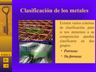 Clasificación de los metales
                       • Existen varios criterios
                         de clasificación, pero
                         si nos atenemos a su
                         composición pueden
                         clasificarse en dos
                         grupos:
                          • Ferrosos
INDICE
                          • No ferrosos
 