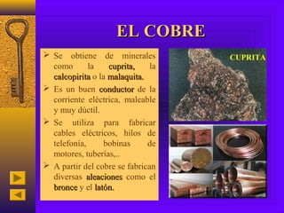 EL COBRE
 Se obtiene de minerales           CUPRITA
  como       la    cuprita,    la
  calcopirita o la malaquita.
 Es un buen conductor de la
  corriente eléctrica, maleable
  y muy dúctil.
 Se utiliza para fabricar
  cables eléctricos, hilos de
  telefonía,     bobinas      de
  motores, tuberías,..
 A partir del cobre se fabrican
  diversas aleaciones como el
  bronce y el latón.
 