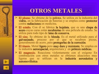 OTROS METALES
 El plomo: Se obtiene de la galena. Se utiliza en la industria del
      plomo
  vidrio, en la fabricación de baterías y se emplea como protector
  vidrio
  contra radiaciones en medicina.
 El estaño. Con él se fabrica la hojalata, que es una chapa de
       estaño                         hojalata
  acero cuyas caras están recubiertas de una película de estaño. Se
  utiliza para todo tipo de latas de conserva.
 El cinc. Se obtiene de la blenda. Es el metal utilizado para el
      cinc                     blenda
  galvanizado, proceso por el que se recubren piezas,
  galvanizado
  generalmente de acero, para protegerlas de la corrosión.
                                                   corrosión
 El titanio. Metal ligero pero muy duro y resistente. Se emplea en
      titanio                                resistente
  la industria aeroespacial, arquitectura y en prótesis médicas.
                                                         médicas
 El magnesio. Reacciona violentamente con el oxígeno En
        magnesio
  combinación con otros metales se obtienen aleaciones muy
  ligeras que se utilizan en la industria aeronáutica y
  automovilística
 