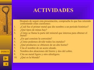ACTIVIDADES
               Después de seguir esta presentación, comprueba lo que has retenido
               contestando estas cuestiones:
         1.    ¿Cuál fue el primer metal que dio nombre a un periodo histórico?
         2.    ¿Qué tipos de minas hay?
         3.    ¿Cómo se llama la parte del mineral que interesa para obtener el
               metal?
         4.    ¿En qué consiste la corrosión?
         5.    ¿Cómo podemos dividir todos los metales?
         6.    ¿Qué productos se obtienen de un alto horno?
         7.    Cita el nombre de un acero aleado.
INDICE   8.    Nombra dos aleaciones del hierro y dos del cobre.
         9.    Cita un metal ligero y otro ultraligero.
         10.   ¿Qué es la blenda?
 