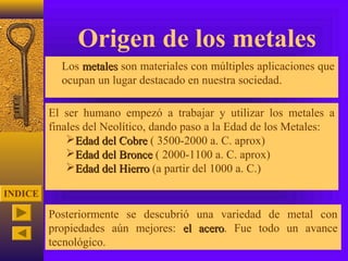 Origen de los metales
          Los metales son materiales con múltiples aplicaciones que
           ocupan un lugar destacado en nuestra sociedad.

         El ser humano empezó a trabajar y utilizar los metales a
         finales del Neolítico, dando paso a la Edad de los Metales:
             Edad del Cobre ( 3500-2000 a. C. aprox)
             Edad del Bronce ( 2000-1100 a. C. aprox)
             Edad del Hierro (a partir del 1000 a. C.)

INDICE

         Posteriormente se descubrió una variedad de metal con
         propiedades aún mejores: el acero. Fue todo un avance
                                     acero
         tecnológico.
 
