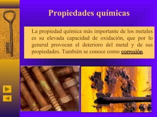 Propiedades químicas
• La propiedad química más importante de los metales
  es su elevada capacidad de oxidación, que por lo
  general provocan el deterioro del metal y de sus
  propiedades. También se conoce como corrosión.
                                      corrosión
 