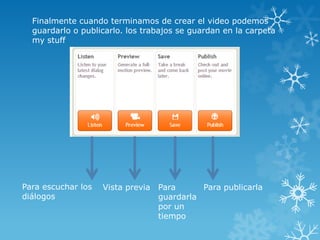 Finalmente cuando terminamos de crear el video podemos
  guardarlo o publicarlo. los trabajos se guardan en la carpeta
  my stuff




Para escuchar los   Vista previa Para      Para publicarla
diálogos                         guardarla
                                 por un
                                 tiempo
 